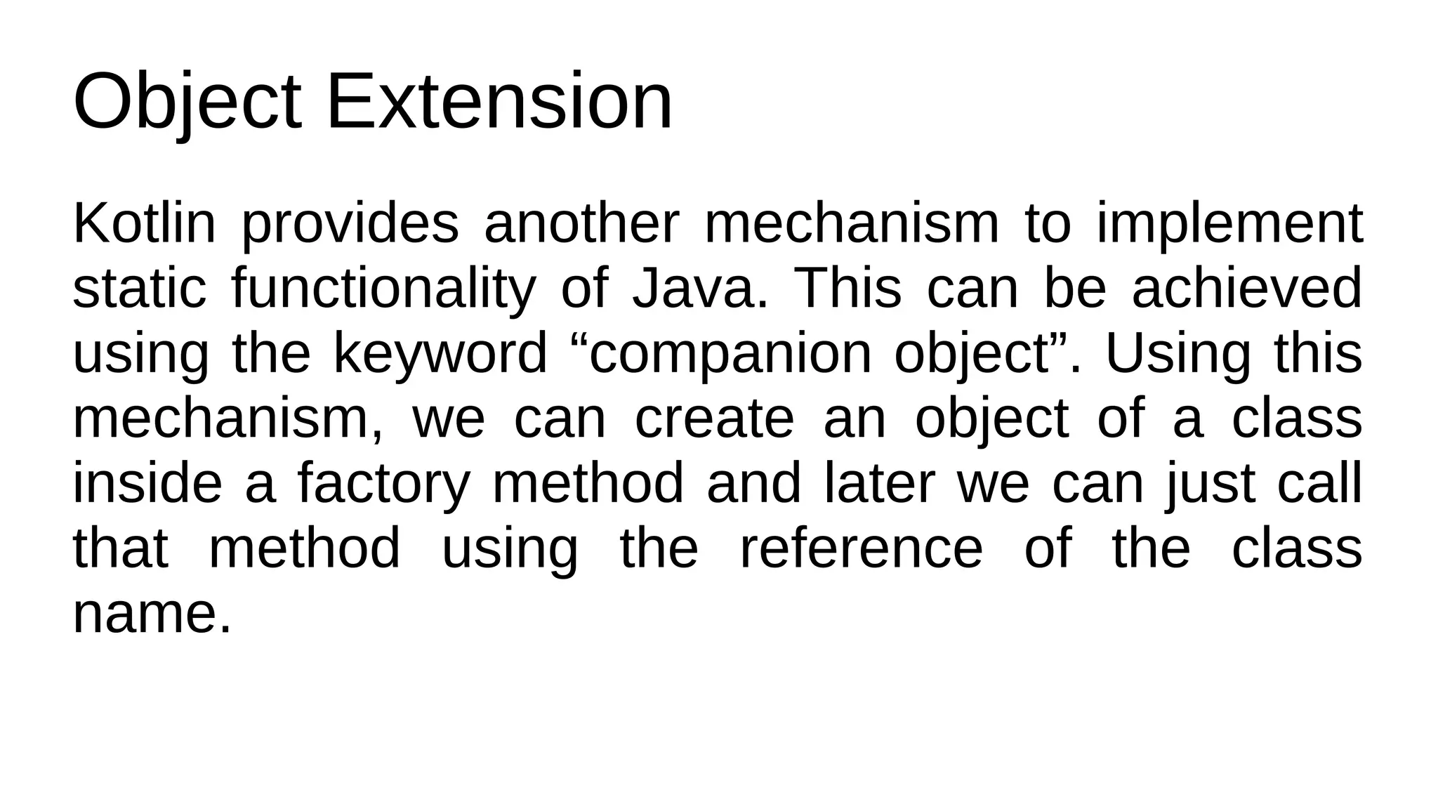 Object Extension
Kotlin provides another mechanism to implement
static functionality of Java. This can be achieved
using the keyword “companion object”. Using this
mechanism, we can create an object of a class
inside a factory method and later we can just call
that method using the reference of the class
name.
 