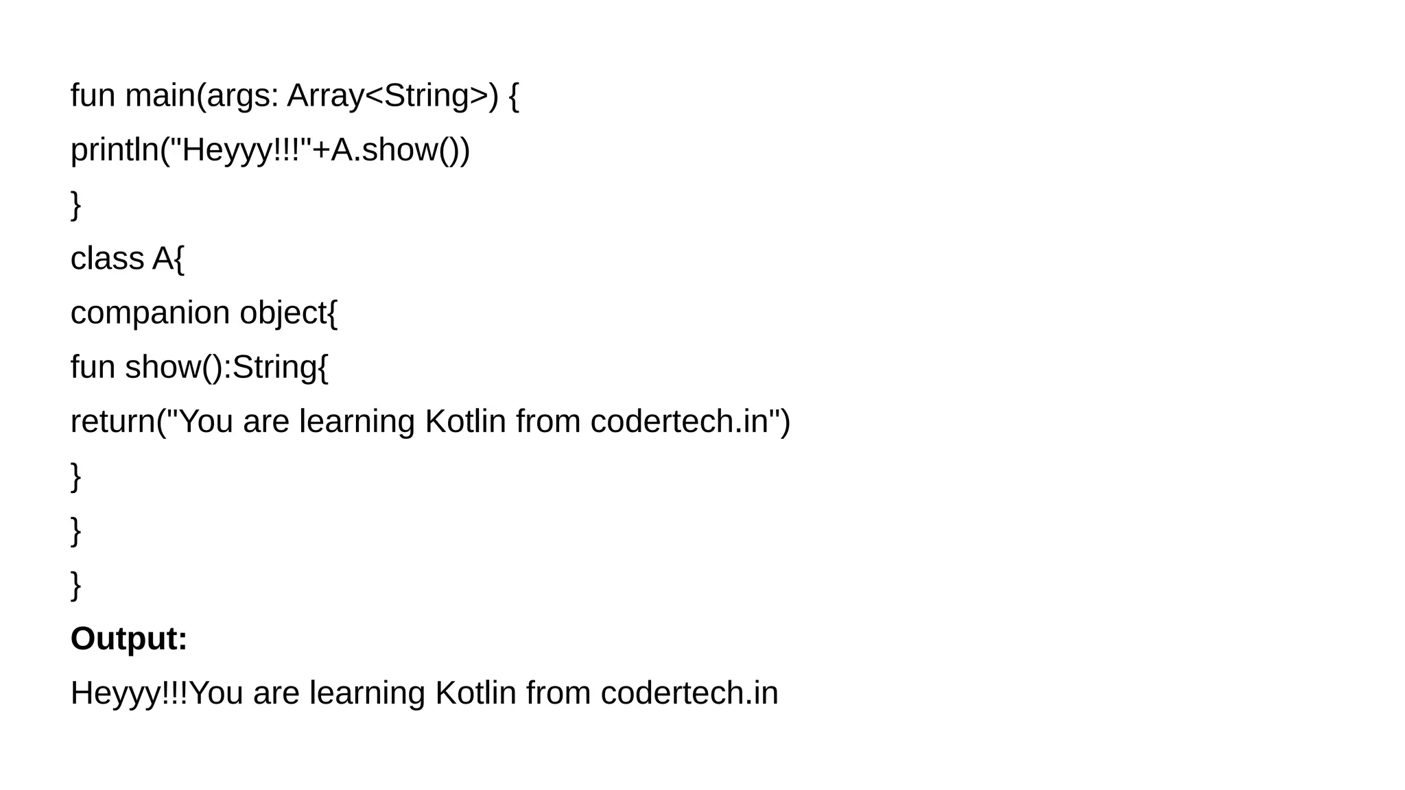fun main(args: Array<String>) {
println("Heyyy!!!"+A.show())
}
class A{
companion object{
fun show():String{
return("You are learning Kotlin from codertech.in")
}
}
}
Output:
Heyyy!!!You are learning Kotlin from codertech.in
 