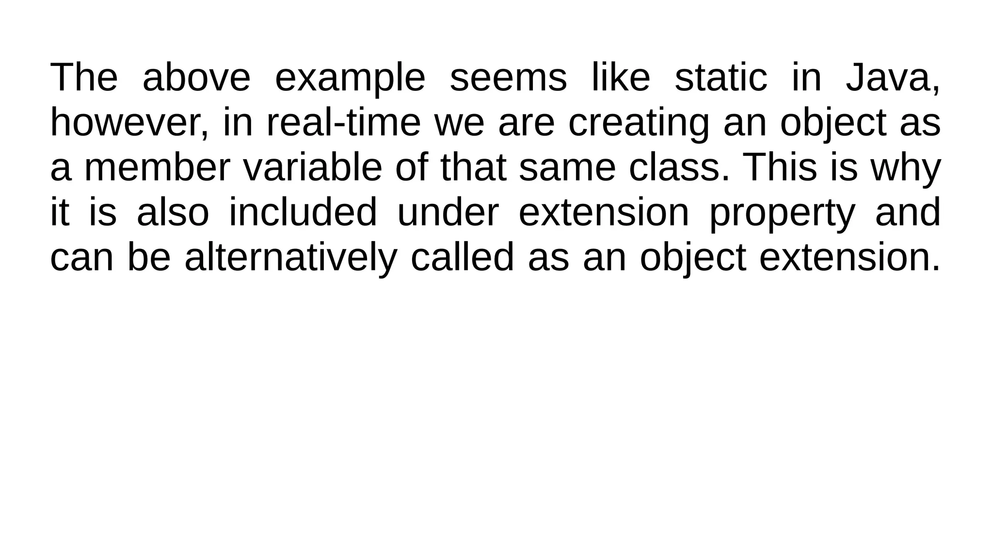 The above example seems like static in Java,
however, in real-time we are creating an object as
a member variable of that same class. This is why
it is also included under extension property and
can be alternatively called as an object extension.
 