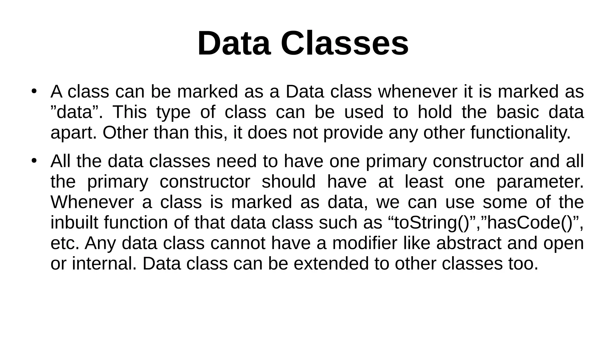 Data Classes
●
A class can be marked as a Data class whenever it is marked as
”data”. This type of class can be used to hold the basic data
apart. Other than this, it does not provide any other functionality.
●
All the data classes need to have one primary constructor and all
the primary constructor should have at least one parameter.
Whenever a class is marked as data, we can use some of the
inbuilt function of that data class such as “toString()”,”hasCode()”,
etc. Any data class cannot have a modifier like abstract and open
or internal. Data class can be extended to other classes too.
 
