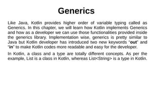 Generics
Like Java, Kotlin provides higher order of variable typing called as
Generics. In this chapter, we will learn how Kotlin implements Generics
and how as a developer we can use those functionalities provided inside
the generics library. Implementation wise, generics is pretty similar to
Java but Kotlin developer has introduced two new keywords “out” and
“in” to make Kotlin codes more readable and easy for the developer.
In Kotlin, a class and a type are totally different concepts. As per the
example, List is a class in Kotlin, whereas List<String> is a type in Kotlin.
 