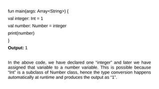 fun main(args: Array<String>) {
val integer: Int = 1
val number: Number = integer
print(number)
}
Output: 1
In the above code, we have declared one “integer” and later we have
assigned that variable to a number variable. This is possible because
“Int” is a subclass of Number class, hence the type conversion happens
automatically at runtime and produces the output as “1”.
 