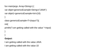fun main(args: Array<String>) {
var objet=genericsExample<String>("JAVA")
var objet1=genericsExample<Int>(10)
}
class genericsExample<T>(input:T){
init{
println("I am getting called with the value "+input)
}
}
Output:
I am getting called with the value JAVA
I am getting called with the value 10
 