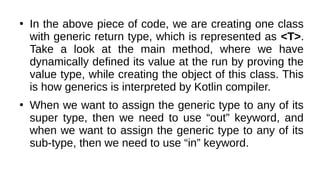 ●
In the above piece of code, we are creating one class
with generic return type, which is represented as <T>.
Take a look at the main method, where we have
dynamically defined its value at the run by proving the
value type, while creating the object of this class. This
is how generics is interpreted by Kotlin compiler.
●
When we want to assign the generic type to any of its
super type, then we need to use “out” keyword, and
when we want to assign the generic type to any of its
sub-type, then we need to use “in” keyword.
 