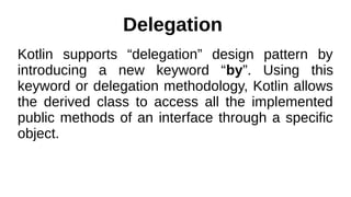 Delegation
Kotlin supports “delegation” design pattern by
introducing a new keyword “by”. Using this
keyword or delegation methodology, Kotlin allows
the derived class to access all the implemented
public methods of an interface through a specific
object.
 