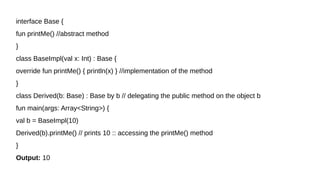 interface Base {
fun printMe() //abstract method
}
class BaseImpl(val x: Int) : Base {
override fun printMe() { println(x) } //implementation of the method
}
class Derived(b: Base) : Base by b // delegating the public method on the object b
fun main(args: Array<String>) {
val b = BaseImpl(10)
Derived(b).printMe() // prints 10 :: accessing the printMe() method
}
Output: 10
 
