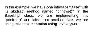 In the example, we have one interface “Base” with
its abstract method named “printme()”. In the
BaseImpl class, we are implementing this
“printme()” and later from another class we are
using this implementation using “by” keyword.
 