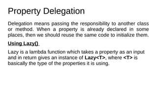 Property Delegation
Delegation means passing the responsibility to another class
or method. When a property is already declared in some
places, then we should reuse the same code to initialize them.
Using Lazy()
Lazy is a lambda function which takes a property as an input
and in return gives an instance of Lazy<T>, where <T> is
basically the type of the properties it is using.
 