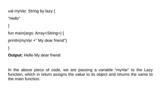val myVar: String by lazy {
"Hello"
}
fun main(args: Array<String>) {
println(myVar +" My dear friend")
}
Output: Hello My dear friend
In the above piece of code, we are passing a variable “myVar” to the Lazy
function, which in return assigns the value to its object and returns the same to
the main function.
 
