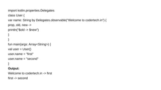 import kotlin.properties.Delegates
class User {
var name: String by Delegates.observable("Welcome to codertech.in") {
prop, old, new ->
println("$old -> $new")
}
}
fun main(args: Array<String>) {
val user = User()
user.name = "first"
user.name = "second"
}
Output:
Welcome to codertech.in -> first
first -> second
 