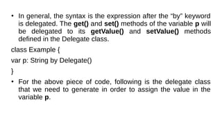 ●
In general, the syntax is the expression after the “by” keyword
is delegated. The get() and set() methods of the variable p will
be delegated to its getValue() and setValue() methods
defined in the Delegate class.
class Example {
var p: String by Delegate()
}
●
For the above piece of code, following is the delegate class
that we need to generate in order to assign the value in the
variable p.
 