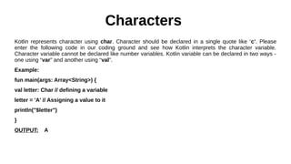 Characters
Kotlin represents character using char. Character should be declared in a single quote like ‘c’. Please
enter the following code in our coding ground and see how Kotlin interprets the character variable.
Character variable cannot be declared like number variables. Kotlin variable can be declared in two ways -
one using “var” and another using “val”.
Example:
fun main(args: Array<String>) {
val letter: Char // defining a variable
letter = 'A' // Assigning a value to it
println("$letter")
}
OUTPUT: A
 