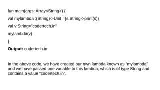 fun main(args: Array<String>) {
val mylambda :(String)->Unit ={s:String->print(s)}
val v:String="codertech.in"
mylambda(v)
}
Output: codertech.in
In the above code, we have created our own lambda known as “mylambda”
and we have passed one variable to this lambda, which is of type String and
contains a value “codertech.in”.
 