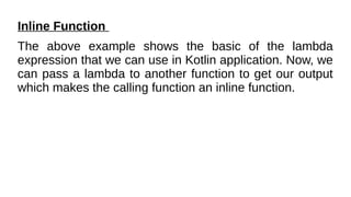 Inline Function
The above example shows the basic of the lambda
expression that we can use in Kotlin application. Now, we
can pass a lambda to another function to get our output
which makes the calling function an inline function.
 