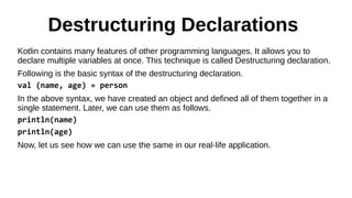 Destructuring Declarations
Kotlin contains many features of other programming languages. It allows you to
declare multiple variables at once. This technique is called Destructuring declaration.
Following is the basic syntax of the destructuring declaration.
val (name, age) = person
In the above syntax, we have created an object and defined all of them together in a
single statement. Later, we can use them as follows.
println(name)
println(age)
Now, let us see how we can use the same in our real-life application.
 