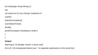 fun main(args: Array<String>) {
try{
val myVar:Int=12 val v:String="codertech.in"
v.toInt()
}catch(e:Exception){
e.printStackTrace()
}finally{
println("Exception Handeling in Kotlin")
}
}
Output:
Warning:(3, 4) Variable 'myVar' is never used
Error:(3, 15) Unexpected tokens (use ';' to separate expressions on the same line)
 