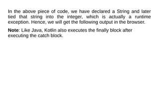 In the above piece of code, we have declared a String and later
tied that string into the integer, which is actually a runtime
exception. Hence, we will get the following output in the browser.
Note: Like Java, Kotlin also executes the finally block after
executing the catch block.
 