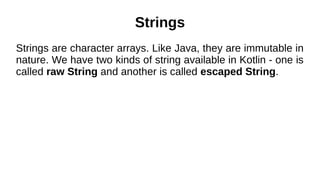 Strings
Strings are character arrays. Like Java, they are immutable in
nature. We have two kinds of string available in Kotlin - one is
called raw String and another is called escaped String.
 