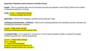 Important Properties and Functions of Kotlin String:
length : This is a property that can be accessed using the dot operator on the String. Returns the number
of characters present in a string.
Code: val str = "Hello Kotlin Strings"
println(str.length) //prints 20
get(index) : Returns the character specified at the particular index.
subSequence(startIndex, endIndex) : Returns the substring between the startIndex and the endIndex but
excluding the endIndex character.
val str = "Hello Kotlin Strings"
println(str.subSequence(0,5)) //prints Hello
a.compareTo(b) : If a is equal to b, it returns 0, if a<b it returns positive number. compareTo accepts
another argument too, namely ignoreCase.
var str = "Hello Kotlin Strings"
var s = String()
s = "Hello KOTLIN Strings"
println(s.compareTo(str)) //prints -32
println(s.compareTo(str,true)) //prints 0
 