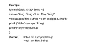 Example:
fun main(args: Array<String>) {
var rawString :String ="I am Raw String!"
val escapedString : String ="I am escaped String!n"
println("Hello!"+escapedString)
println("Hey!!"+rawString)
}
Output: Hello!I am escaped String!
Hey!!I am Raw String!
 