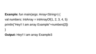 Example: fun main(args: Array<String>) {
val numbers: IntArray = intArrayOf(1, 2, 3, 4, 5)
println("Hey!! I am array Example"+numbers[2])
}
Output: Hey!! I am array Example3
 