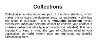 Collections
Collection is a very important part of the data structure, which
makes the software development easy for engineers. Kotlin has
two types of collection - one is immutable collection (which
means lists, maps and sets that cannot be editable) and another is
mutable collection (this type of collection is editable). It is very
important to keep in mind the type of collection used in your
application, as Kotlin system does not represent any specific
difference in them.
 