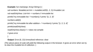 Example: fun main(args: Array<String>) {
val numbers: MutableList<Int> = mutableListOf(1, 2, 3) //mutable List
val readOnlyView: List<Int> = numbers // immutable list
println("my immutable list--"+numbers) // prints "[1, 2, 3]"
numbers.add(4)
println("my immutable list after addition --"+numbers) // prints "[1, 2, 3, 4]"
println(readOnlyView)
readOnlyView.clear() // -> does not compile
// gives error
}
Output: Error:(8, 13) Unresolved reference: clear
(The above piece of code will yield the following output in the browser. It gives an error when we try
to clear the mutable list of collection. )
 