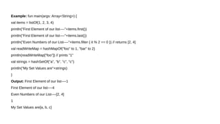 Example: fun main(args: Array<String>) {
val items = listOf(1, 2, 3, 4)
println("First Element of our list----"+items.first())
println("First Element of our list----"+items.last())
println("Even Numbers of our List----"+items.filter { it % 2 == 0 }) // returns [2, 4]
val readWriteMap = hashMapOf("foo" to 1, "bar" to 2)
println(readWriteMap["foo"]) // prints "1"
val strings = hashSetOf("a", "b", "c", "c")
println("My Set Values are"+strings)
}
Output: First Element of our list----1
First Element of our list----4
Even Numbers of our List----[2, 4]
1
My Set Values are[a, b, c]
 