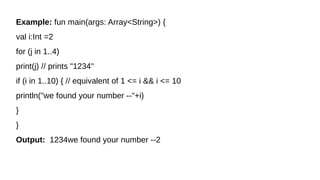Example: fun main(args: Array<String>) {
val i:Int =2
for (j in 1..4)
print(j) // prints "1234"
if (i in 1..10) { // equivalent of 1 <= i && i <= 10
println("we found your number --"+i)
}
}
Output: 1234we found your number --2
 
