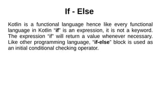 If - Else
Kotlin is a functional language hence like every functional
language in Kotlin “if” is an expression, it is not a keyword.
The expression “if” will return a value whenever necessary.
Like other programming language, “if-else” block is used as
an initial conditional checking operator.
 