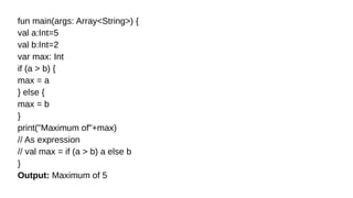 fun main(args: Array<String>) {
val a:Int=5
val b:Int=2
var max: Int
if (a > b) {
max = a
} else {
max = b
}
print("Maximum of"+max)
// As expression
// val max = if (a > b) a else b
}
Output: Maximum of 5
 