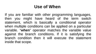 Use of When
If you are familiar with other programming languages,
then you might have heard of the term switch
statement, which is basically a conditional operator
when multiple conditions can be applied on a particular
variable. “when” operator matches the variable value
against the branch conditions. If it is satisfying the
branch condition then it will execute the statement
inside that scope.
 