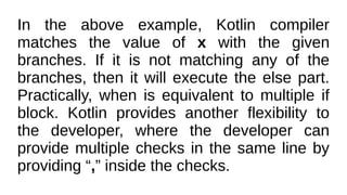 In the above example, Kotlin compiler
matches the value of x with the given
branches. If it is not matching any of the
branches, then it will execute the else part.
Practically, when is equivalent to multiple if
block. Kotlin provides another flexibility to
the developer, where the developer can
provide multiple checks in the same line by
providing “,” inside the checks.
 