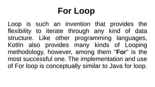 For Loop
Loop is such an invention that provides the
flexibility to iterate through any kind of data
structure. Like other programming languages,
Kotlin also provides many kinds of Looping
methodology, however, among them “For” is the
most successful one. The implementation and use
of For loop is conceptually similar to Java for loop.
 