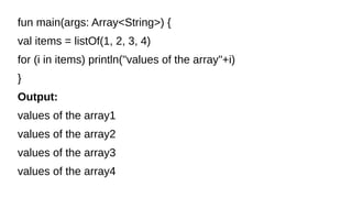 fun main(args: Array<String>) {
val items = listOf(1, 2, 3, 4)
for (i in items) println("values of the array"+i)
}
Output:
values of the array1
values of the array2
values of the array3
values of the array4
 