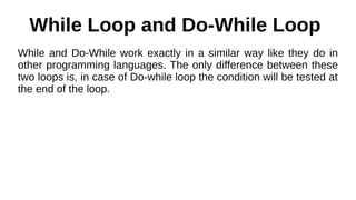 While Loop and Do-While Loop
While and Do-While work exactly in a similar way like they do in
other programming languages. The only difference between these
two loops is, in case of Do-while loop the condition will be tested at
the end of the loop.
 