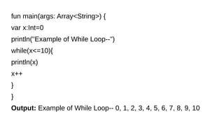 fun main(args: Array<String>) {
var x:Int=0
println("Example of While Loop--")
while(x<=10){
println(x)
x++
}
}
Output: Example of While Loop-- 0, 1, 2, 3, 4, 5, 6, 7, 8, 9, 10
 