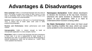 Advantages & Disadvantages
Easy Language: Kotlin is a functional language and very easy to
learn. The syntax is pretty much similar to Java, hence it is very
easy to remember. Kotlin is more expressive, which makes your
code more readable and understandable.
Concise: Kotlin is based on JVM and it is a functional language.
Thus, it reduce lots of boiler plate code used in other
programming languages.
Runtime and Performance: Better performance and small
runtime.
Interoperability: Kotlin is mature enough to build an
interoperable application in a less complex manner.
Brand New: Kotlin is a brand new language that gives developers
a fresh start. It is not a replacement of Java, though it is
developed over JVM. It is accepted as the first official language of
android development. Kotlin can be defined as - Kotlin= JAVA
+extra updated new features.
Namespace declaration: Kotlin allows developers
to declare the functions at the top level. However,
whenever the same function is declared in many
places of your application, then it is hard to
understand which function is being called.
No Static Declaration: Kotlin does not have usual
static handling modifier like Java, which can cause
some problem to the conventional Java developer.
 