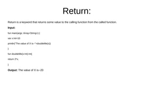 Return:
Return is a keyword that returns some value to the calling function from the called function.
Input:
fun main(args: Array<String>) {
var x:Int=10
println("The value of X is--"+doubleMe(x))
}
fun doubleMe(x:Int):Int{
return 2*x;
}
Output: The value of X is--20
 