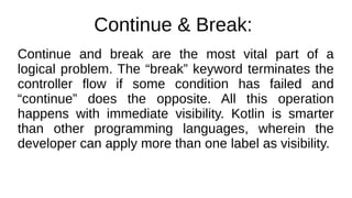 Continue & Break:
Continue and break are the most vital part of a
logical problem. The “break” keyword terminates the
controller flow if some condition has failed and
“continue” does the opposite. All this operation
happens with immediate visibility. Kotlin is smarter
than other programming languages, wherein the
developer can apply more than one label as visibility.
 