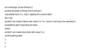 fun main(args: Array<String>) {
println("Example of Break and Continue")
myLabel@ for(x in 1..10){ // appling the custom label
if(x==5){
println("I am inside if block with value"+x+"n-- hence it will close the operation")
break@myLabel //specifing the label
}else{
println("I am inside else block with value"+x)
continue@myLabel
}
}
}
 