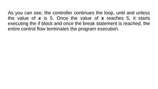 As you can see, the controller continues the loop, until and unless
the value of x is 5. Once the value of x reaches 5, it starts
executing the if block and once the break statement is reached, the
entire control flow terminates the program execution.
 