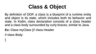 Class & Object
By definition of OOP, a class is a blueprint of a runtime entity
and object is its state, which includes both its behavior and
state. In Kotlin, class declaration consists of a class header
and a class body surrounded by curly braces, similar to Java.
Ex: Class myClass {// class Header
// class Body
}
 