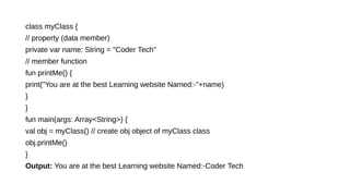 class myClass {
// property (data member)
private var name: String = "Coder Tech"
// member function
fun printMe() {
print("You are at the best Learning website Named:-"+name)
}
}
fun main(args: Array<String>) {
val obj = myClass() // create obj object of myClass class
obj.printMe()
}
Output: You are at the best Learning website Named:-Coder Tech
 