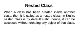 Nested Class
When a class has been created inside another
class, then it is called as a nested class. In Kotlin,
nested class is by default static, hence, it can be
accessed without creating any object of that class.
 