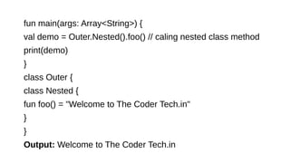 fun main(args: Array<String>) {
val demo = Outer.Nested().foo() // caling nested class method
print(demo)
}
class Outer {
class Nested {
fun foo() = "Welcome to The Coder Tech.in"
}
}
Output: Welcome to The Coder Tech.in
 