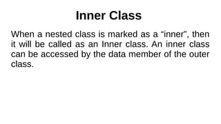Inner Class
When a nested class is marked as a “inner”, then
it will be called as an Inner class. An inner class
can be accessed by the data member of the outer
class.
 