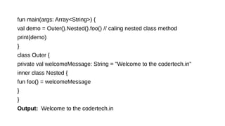 fun main(args: Array<String>) {
val demo = Outer().Nested().foo() // caling nested class method
print(demo)
}
class Outer {
private val welcomeMessage: String = "Welcome to the codertech.in"
inner class Nested {
fun foo() = welcomeMessage
}
}
Output: Welcome to the codertech.in
 