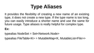 Type Aliases
It provides the flexibility of creating a new name of an existing
type, it does not create a new type. If the type name is too long,
you can easily introduce a shorter name and use the same for
future usage. Type aliases is really helpful for complex type.
Ex:
typealias NodeSet = Set<Network.Node>
typealias FileTable<K> = MutableMap<K, MutableList<File>>
 