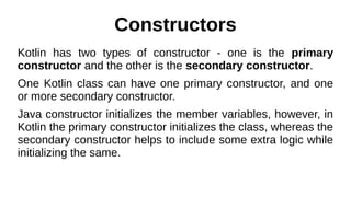 Constructors
Kotlin has two types of constructor - one is the primary
constructor and the other is the secondary constructor.
One Kotlin class can have one primary constructor, and one
or more secondary constructor.
Java constructor initializes the member variables, however, in
Kotlin the primary constructor initializes the class, whereas the
secondary constructor helps to include some extra logic while
initializing the same.
 